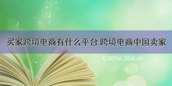 买家跨境电商有什么平台 跨境电商中国卖家