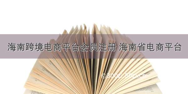 海南跨境电商平台会员注册 海南省电商平台