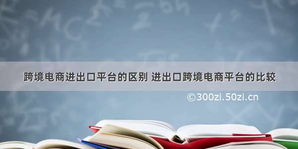 跨境电商进出口平台的区别 进出口跨境电商平台的比较