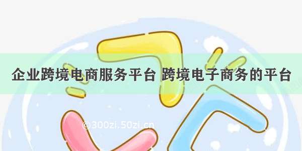 企业跨境电商服务平台 跨境电子商务的平台