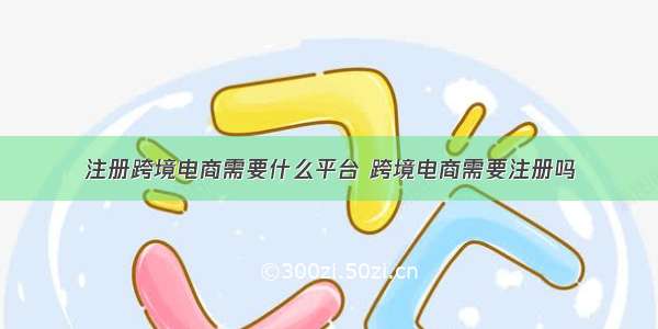 注册跨境电商需要什么平台 跨境电商需要注册吗