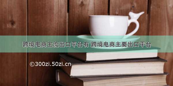 跨境电商主流出口平台有 跨境电商主要出口平台