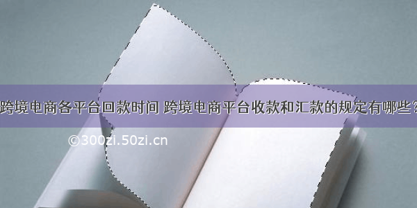 跨境电商各平台回款时间 跨境电商平台收款和汇款的规定有哪些？