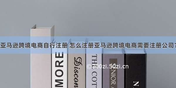 亚马逊跨境电商自行注册 怎么注册亚马逊跨境电商需要注册公司？