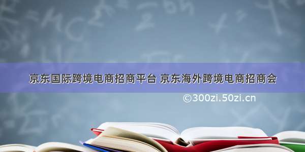 京东国际跨境电商招商平台 京东海外跨境电商招商会