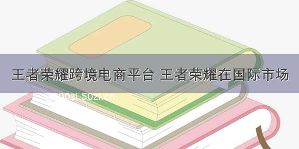 王者荣耀跨境电商平台 王者荣耀在国际市场