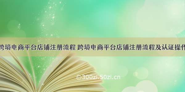 跨境电商平台店铺注册流程 跨境电商平台店铺注册流程及认证操作