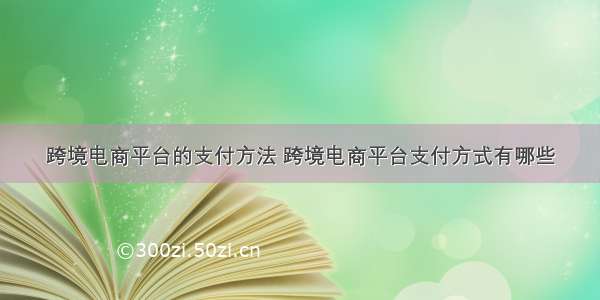 跨境电商平台的支付方法 跨境电商平台支付方式有哪些