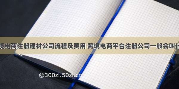 跨境电商注册建材公司流程及费用 跨境电商平台注册公司一般会叫什么