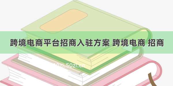 跨境电商平台招商入驻方案 跨境电商 招商