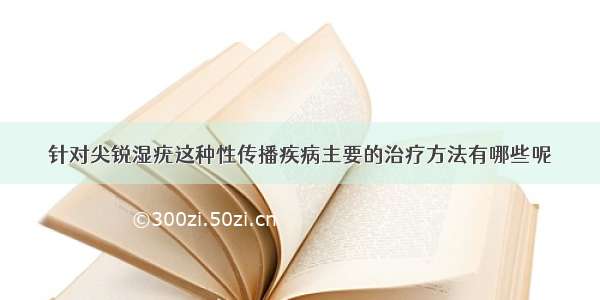 针对尖锐湿疣这种性传播疾病主要的治疗方法有哪些呢