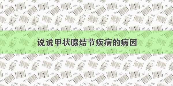 说说甲状腺结节疾病的病因