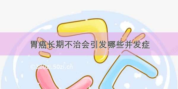 胃癌长期不治会引发哪些并发症