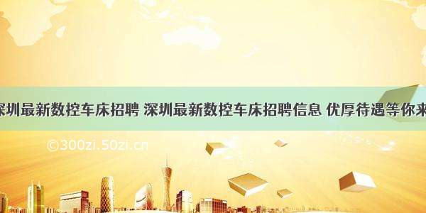 深圳最新数控车床招聘 深圳最新数控车床招聘信息 优厚待遇等你来！