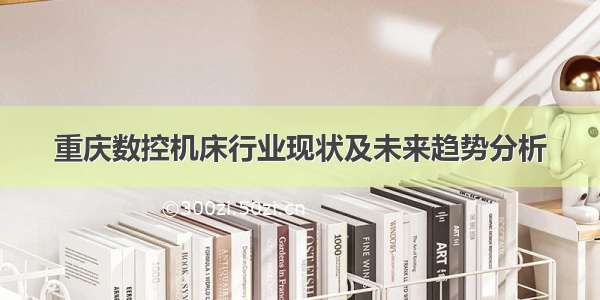 重庆数控机床行业现状及未来趋势分析