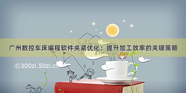 广州数控车床编程软件夹紧优化：提升加工效率的关键策略