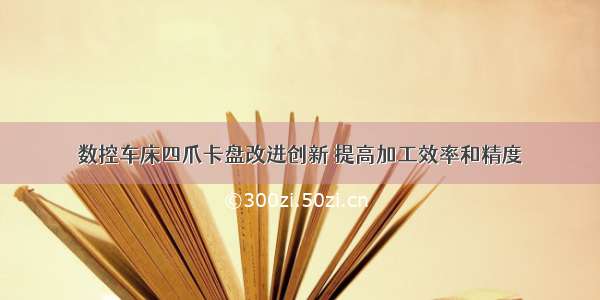 数控车床四爪卡盘改进创新 提高加工效率和精度