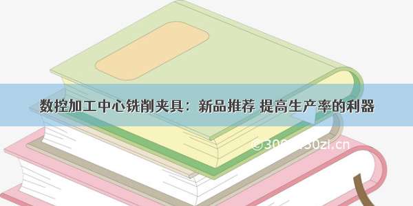 数控加工中心铣削夹具：新品推荐 提高生产率的利器