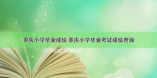 重庆小学毕业成绩 重庆小学毕业考试成绩查询