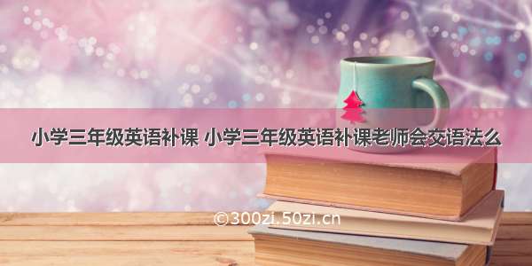 小学三年级英语补课 小学三年级英语补课老师会交语法么