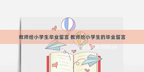 教师给小学生毕业留言 教师给小学生的毕业留言