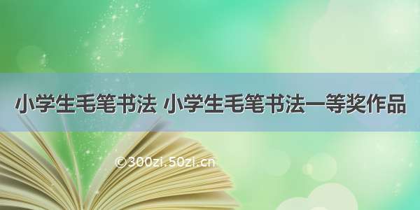 小学生毛笔书法 小学生毛笔书法一等奖作品