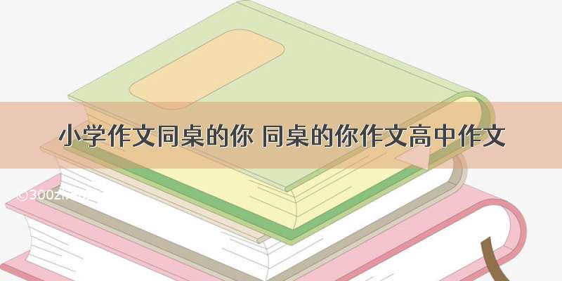 小学作文同桌的你 同桌的你作文高中作文