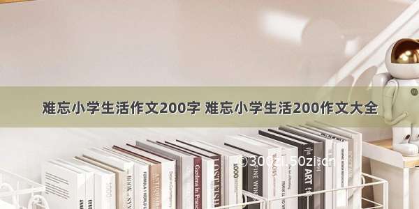 难忘小学生活作文200字 难忘小学生活200作文大全