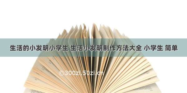 生活的小发明小学生 生活小发明制作方法大全 小学生 简单