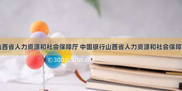 山西省人力资源和社会保障厅 中国银行山西省人力资源和社会保障厅