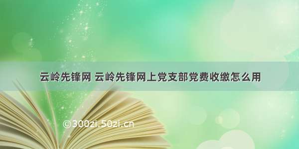 云岭先锋网 云岭先锋网上党支部党费收缴怎么用