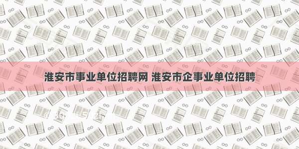 淮安市事业单位招聘网 淮安市企事业单位招聘