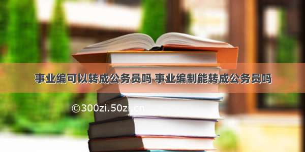 事业编可以转成公务员吗 事业编制能转成公务员吗