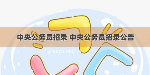 中央公务员招录 中央公务员招录公告