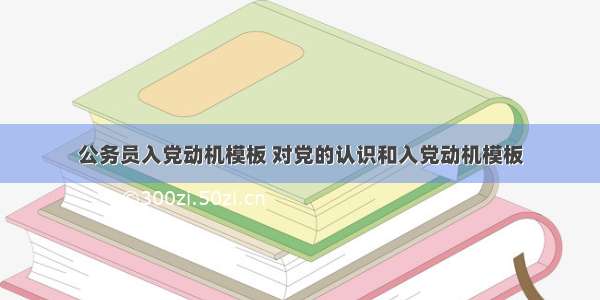 公务员入党动机模板 对党的认识和入党动机模板