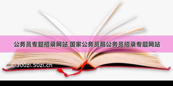 公务员专题招录网站 国家公务员局公务员招录专题网站