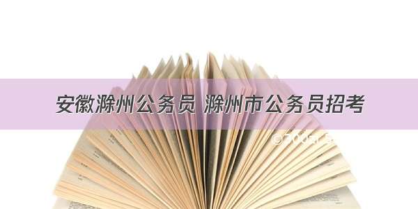 安徽滁州公务员 滁州市公务员招考