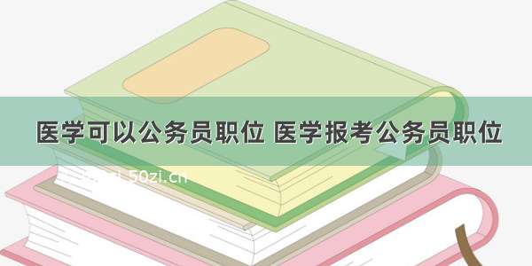 医学可以公务员职位 医学报考公务员职位