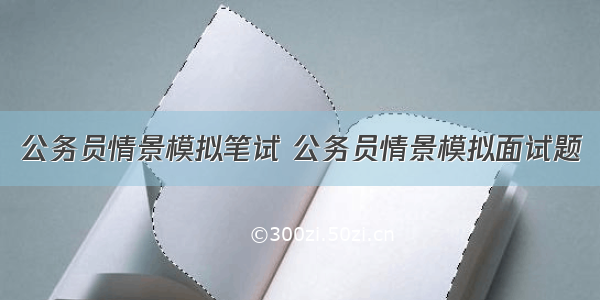 公务员情景模拟笔试 公务员情景模拟面试题