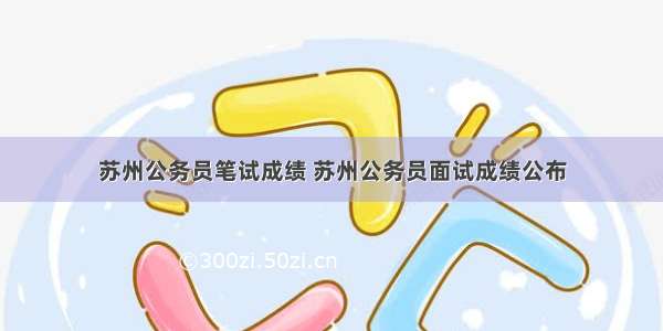 苏州公务员笔试成绩 苏州公务员面试成绩公布