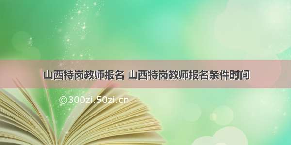 山西特岗教师报名 山西特岗教师报名条件时间