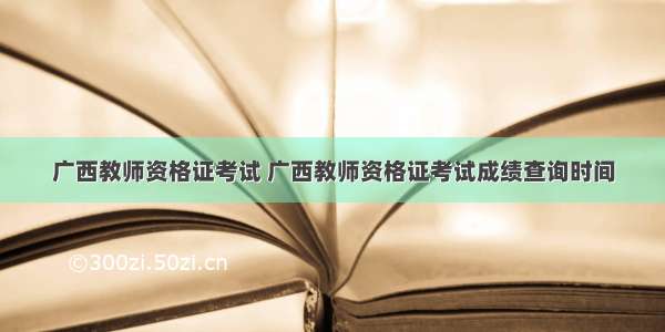 广西教师资格证考试 广西教师资格证考试成绩查询时间