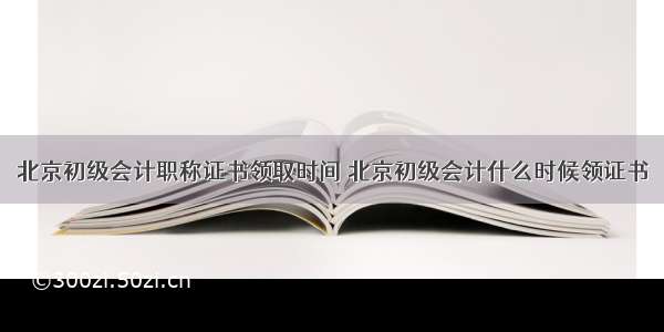 北京初级会计职称证书领取时间 北京初级会计什么时候领证书