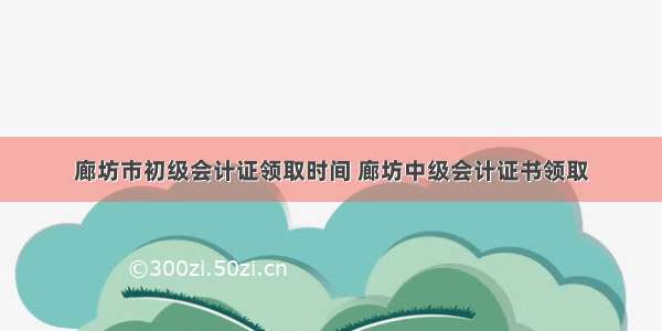 廊坊市初级会计证领取时间 廊坊中级会计证书领取