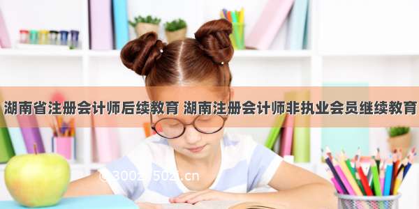 湖南省注册会计师后续教育 湖南注册会计师非执业会员继续教育