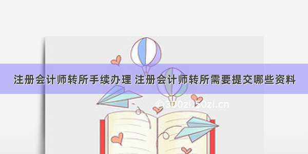 注册会计师转所手续办理 注册会计师转所需要提交哪些资料