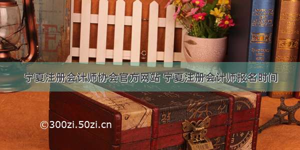 宁夏注册会计师协会官方网站 宁夏注册会计师报名时间