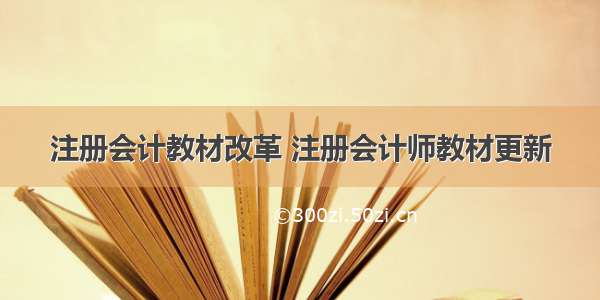 注册会计教材改革 注册会计师教材更新