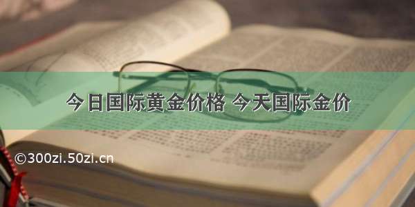 今日国际黄金价格 今天国际金价