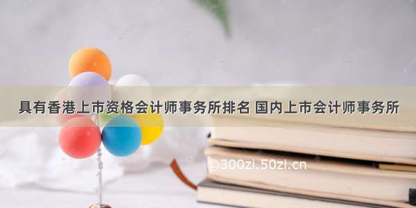 具有香港上市资格会计师事务所排名 国内上市会计师事务所